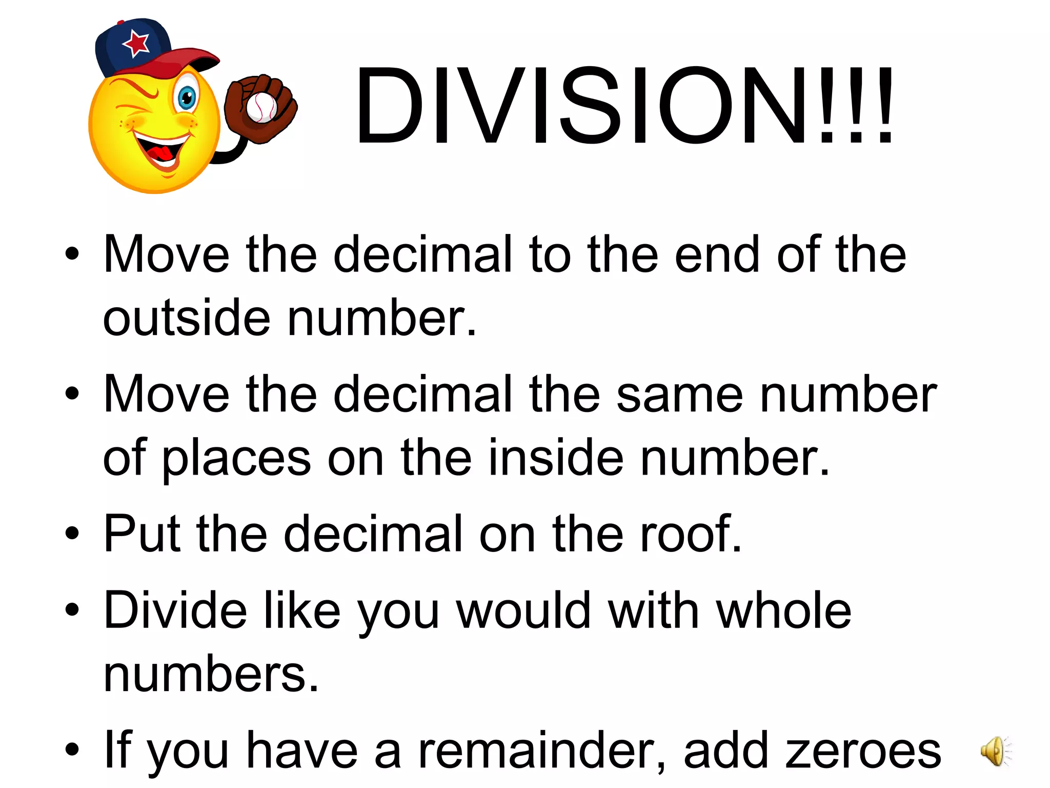 DIVISION!!! Move the decimal to the end of the outside number. Move the decimal the same number of places on the inside number. Put the decimal on the roof. Divide like you would with whole numbers. If you have a remainder, add zeroes behind the decimal and continue dividing. 