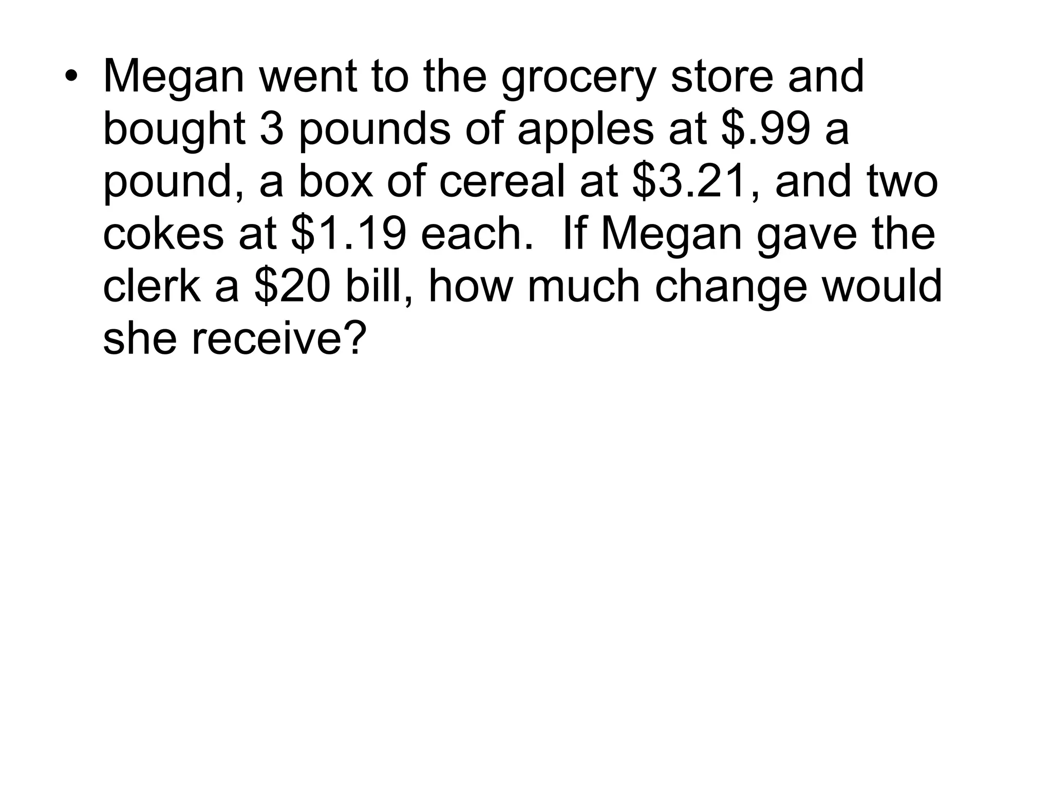 Megan went to the grocery store and bought 3 pounds of apples at $.99 a pound, a box of cereal at $3.21, and two cokes at $1.19 each.  If Megan gave the clerk a $20 bill, how much change would she receive? 