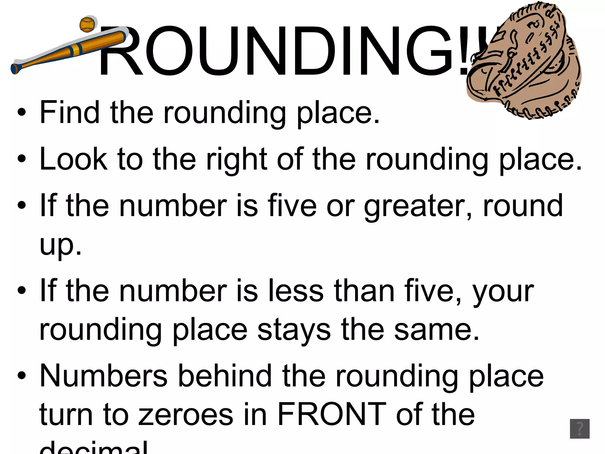 ROUNDING!!! Find the rounding place. Look to the right of the rounding place. If the number is five or greater, round up. If the number is less than five, your rounding place stays the same. Numbers behind the rounding place turn to zeroes in FRONT of the decimal. Numbers behind the rounding place fall into the water BEHIND the decimal 