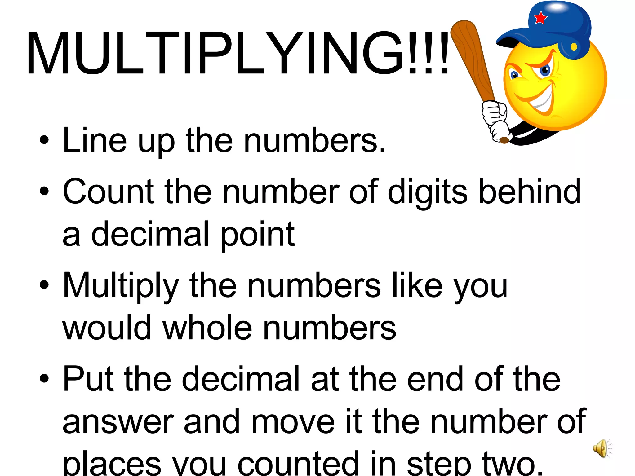 MULTIPLYING!!! Line up the numbers. Count the number of digits behind a decimal point Multiply the numbers like you would whole numbers Put the decimal at the end of the answer and move it the number of places you counted in step two. 