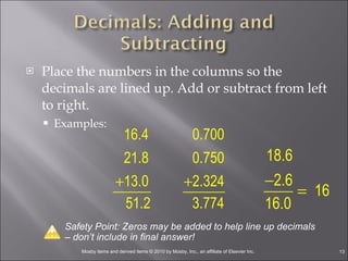 Place the numbers in the columns so the decimals are lined up. Add or subtract from left to right. Examples:  Safety Point: Zeros may be added to help line up decimals – don’t include in final answer! 