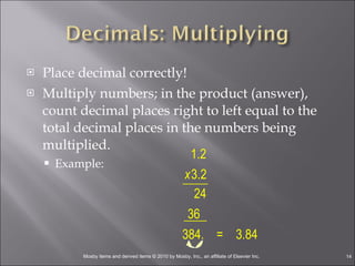 Place decimal correctly! Multiply numbers; in the product (answer), count decimal places right to left equal to the total decimal places in the numbers being multiplied. Example: 