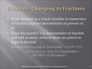 Write decimal as a whole number in numerator of fraction, express denominator as powers of 10 Place the number 1 in denominator of fraction and add as many zeros as there are places to right of decimal Example: 0.4 is read as “four tenths” = 4/10 = 2/5   0.65 is read as “sixty-five hundredths = 65/100 = 13/20 reduced  