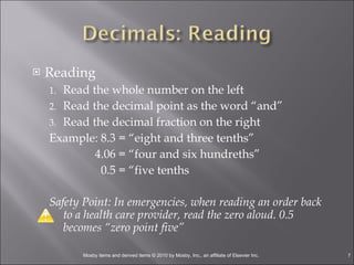 Reading Read the whole number on the left Read the decimal point as the word “and” Read the decimal fraction on the right Example: 8.3 = “eight and three tenths”   4.06 = “four and six hundreths”   0.5 = “five tenths Safety Point: In emergencies, when reading an order back to a health care provider, read the zero aloud. 0.5 becomes “zero point five” 