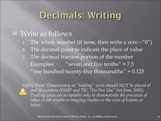 Write as follows The whole number (if none, then write a zero - “0”) The decimal point to indicate the place of value The decimal fraction portion of the number Examples:  “seven and five tenths” = 7.5 “ one hundred twenty-five thousandths” = 0.125  Safety Point: Unnecessary or “trailing” zeros should NOT be placed at end of numbers (ISMP and TJC “Do Not Use” list from 2005). Trailing zeros are acceptable only to demonstrate the precision of value in lab results or imaging studies or the sizes of lesions or tubes. 