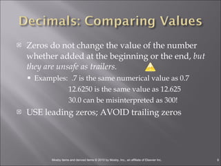Zeros do not change the value of the number whether added at the beginning or the end,  but they are unsafe as trailers. Examples:  .7 is the same numerical value as 0.7   12.6250 is the same value as 12.625   30.0 can be misinterpreted as 300! USE leading zeros; AVOID trailing zeros 