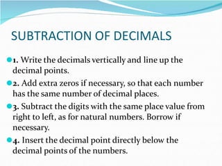 SUBTRACTION OF DECIMALS
⚫1. Write the decimals vertically and line up the
decimal points.
⚫2. Add extra zeros if necessary, so that each number
has the same number of decimal places.
⚫3. Subtract the digits with the same place value from
right to left, as for natural numbers. Borrow if
necessary.
⚫4. Insert the decimal point directly below the
decimal points of the numbers.
 