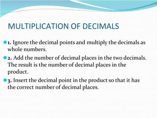 MULTIPLICATION OF DECIMALS
⚫1. Ignore the decimal points and multiply the decimals as
whole numbers.
⚫2. Add the number of decimal places in the two decimals.
The result is the number of decimal places in the
product.
⚫3. Insert the decimal point in the product so that it has
the correct number of decimal places.
 