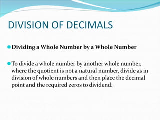 DIVISION OF DECIMALS
⚫Dividing a Whole Number by a Whole Number
⚫To divide a whole number by another whole number,
where the quotient is not a natural number, divide as in
division of whole numbers and then place the decimal
point and the required zeros to dividend.
 