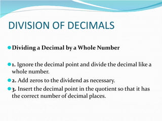 DIVISION OF DECIMALS
⚫Dividing a Decimal by a Whole Number
⚫1. Ignore the decimal point and divide the decimal like a
whole number.
⚫2. Add zeros to the dividend as necessary.
⚫3. Insert the decimal point in the quotient so that it has
the correct number of decimal places.
 