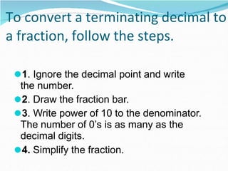 To convert a terminating decimal to
a fraction, follow the steps.
⚫1. Ignore the decimal point and write
the number.
⚫2. Draw the fraction bar.
⚫3. Write power of 10 to the denominator.
The number of 0’s is as many as the
decimal digits.
⚫4. Simplify the fraction.
 