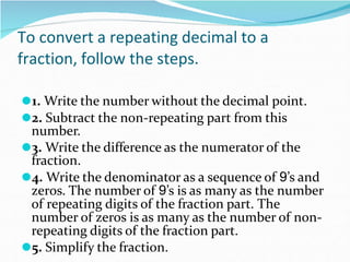 To convert a repeating decimal to a
fraction, follow the steps.
⚫1. Write the number without the decimal point.
⚫2. Subtract the non-repeating part from this
number.
⚫3. Write the difference as the numerator of the
fraction.
⚫4. Write the denominator as a sequence of 9’s and
zeros. The number of 9’s is as many as the number
of repeating digits of the fraction part. The
number of zeros is as many as the number of non-
repeating digits of the fraction part.
⚫5. Simplify the fraction.
 