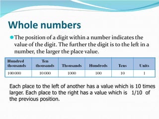 Whole numbers
⚫The position of a digit within a number indicates the
value of the digit. The further the digit is to the left in a
number, the larger the place value.
Each place to the left of another has a value which is 10 times
larger. Each place to the right has a value which is 1/10 of
the previous position.
 