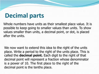 Decimal parts
Whole numbers have units as their smallest place value. It is
possible to keep going to smaller values than units. To show
values smaller than units, a decimal point, or dot, is placed
after the units.
We now want to extend this idea to the right of the units
place. Write a period to the right of the units place. This is
called the decimal point. Each digit to the right of that
decimal point will represent a fraction whose denominator
is a power of 10. The first place to the right of the
decimal point is the tenths place.
 
