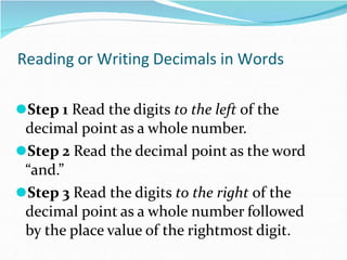 Reading or Writing Decimals in Words
⚫Step 1 Read the digits to the left of the
decimal point as a whole number.
⚫Step 2 Read the decimal point as the word
“and.”
⚫Step 3 Read the digits to the right of the
decimal point as a whole number followed
by the place value of the rightmost digit.
 