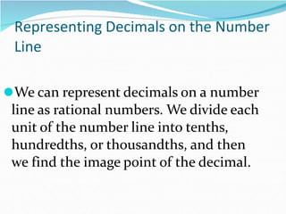 Representing Decimals on the Number
Line
⚫We can represent decimals on a number
line as rational numbers. We divide each
unit of the number line into tenths,
hundredths, or thousandths, and then
we find the image point of the decimal.
 