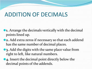 ADDITION OF DECIMALS
⚫1. Arrange the decimals vertically with the decimal
points lined up.
⚫2. Add extra zeros if necessary so that each addend
has the same number of decimal places.
⚫3. Add the digits with the same place value from
right to left, like natural numbers.
⚫4. Insert the decimal point directly below the
decimal points of the addends.
 