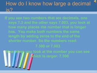 How do I know how large a decimal
is?
If you see two numbers that are decimals, one
   says 7.3 and the other says 7.003, you look at
   how many places the number that is longer
   has. You make both numbers the same
   length by adding zeros to the end of the
   shorter number. So the numbers read:
                  7.300 or 7.003
 Now when you look at the number you can see
               which is larger: 7.300
 