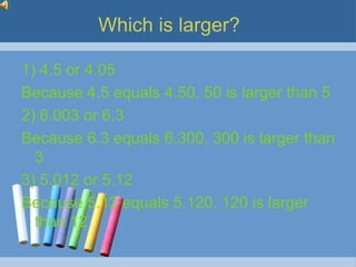 Which is larger?

1) 4.5 or 4.05
Because 4.5 equals 4.50, 50 is larger than 5
2) 6.003 or 6.3
Because 6.3 equals 6.300, 300 is larger than
  3
3) 5.012 or 5.12
Because 5.12 equals 5.120, 120 is larger
  than 12
 