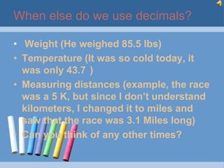 When else do we use decimals?

• Weight (He weighed 85.5 lbs)
• Temperature (It was so cold today, it
  was only 43.7 )
• Measuring distances (example, the race
  was a 5 K, but since I don’t understand
  kilometers, I changed it to miles and
  saw that the race was 3.1 Miles long)
• Can you think of any other times?
 