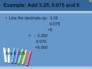 Example: Add 3.25, 0.075 and 5

• Line the decimals up: 3.25
                        0.075
                       +5
             = : 3.250
                0.075
                +5.000
Ans 8 .325
 