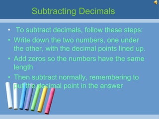 Subtracting Decimals

• To subtract decimals, follow these steps:
• Write down the two numbers, one under
  the other, with the decimal points lined up.
• Add zeros so the numbers have the same
  length
• Then subtract normally, remembering to
  put the decimal point in the answer
 