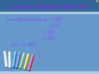 Example: Calculate 7.005-0.55

Line the decimals up: 7.005
                      -0.55
            = : 7.005
                  -0.550
  ans = 6. 455
 