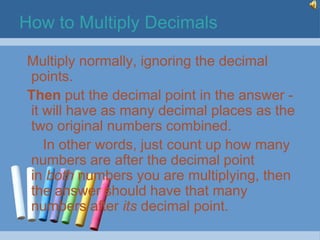 How to Multiply Decimals

Multiply normally, ignoring the decimal
points.
Then put the decimal point in the answer -
it will have as many decimal places as the
two original numbers combined.
   In other words, just count up how many
numbers are after the decimal point
in both numbers you are multiplying, then
the answer should have that many
numbers after its decimal point.
 