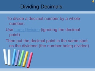 Dividing Decimals

To divide a decimal number by a whole
 number:
Use Long Division (ignoring the decimal
 point)
Then put the decimal point in the same spot
 as the dividend (the number being divided)
 