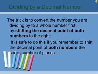 Dividing by a Decimal Number

The trick is to convert the number you are
 dividing by to a whole number first,
 by shifting the decimal point of both
 numbers to the right:
  It is safe to do this if you remember to shift
 the decimal point of both numbers the
 same number of places.
 