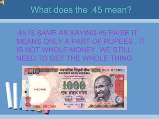 What does the .45 mean?

.45 IS SAME AS SAYING 45 PAISE IT
MEANS ONLY A PART OF RUPEES . IT
IS NOT WHOLE MONEY. WE STILL
NEED TO GET THE WHOLE THING
 