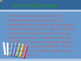 Why is RS12.5 wrong?

RS 12.5 really is saying RS 12.50,
because when we read how much
something costs it always has two places
after the decimal point. If we don’t have a
number after the first number we must
assume it is a zero. However, when we
read $12.05, the zero is the place holder
so we know it is 5p and not 50p. That is a
45¢ difference. I can get a piece of gum
for that amount!
 