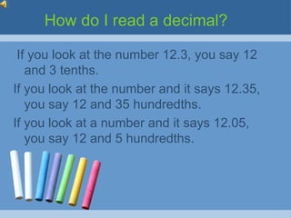 How do I read a decimal?

 If you look at the number 12.3, you say 12
   and 3 tenths.
If you look at the number and it says 12.35,
   you say 12 and 35 hundredths.
If you look at a number and it says 12.05,
   you say 12 and 5 hundredths.
 