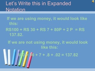 Let’s Write this in Expanded
Notation
If we are using money, it would look like
  this:
RS100 + RS 30 + RS 7 + 80P + 2 P = RS
  137.82.
 If we are not using money, it would look
                   like this:
      100 + 30 + 7 + .8 + .02 = 137.82
 