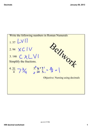 Decimals                                                   January 08, 2013




     Write the following numbers in Roman Numerals

     1. 57
                                            Be
     2. 94
                                                llw
     3. 146
                                                      or
     Simplify the fractions.
                                                        k
     4. 31               5.  6 * 7
          4                  14   3
                                   Objective: Nursing using decimals




                                Jan 4­3:17 PM

HW decimal worksheet                                                          1
 