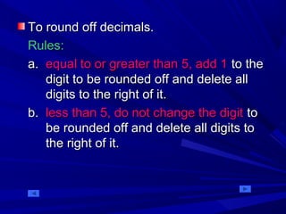 To round off decimals.To round off decimals.
Rules:Rules:
a.a. equal to or greater than 5, add 1equal to or greater than 5, add 1 to theto the
digit to be rounded off and delete alldigit to be rounded off and delete all
digits to the right of it.digits to the right of it.
b.b. less than 5, do not change the digitless than 5, do not change the digit toto
be rounded off and delete all digits tobe rounded off and delete all digits to
the right of it.the right of it.
 