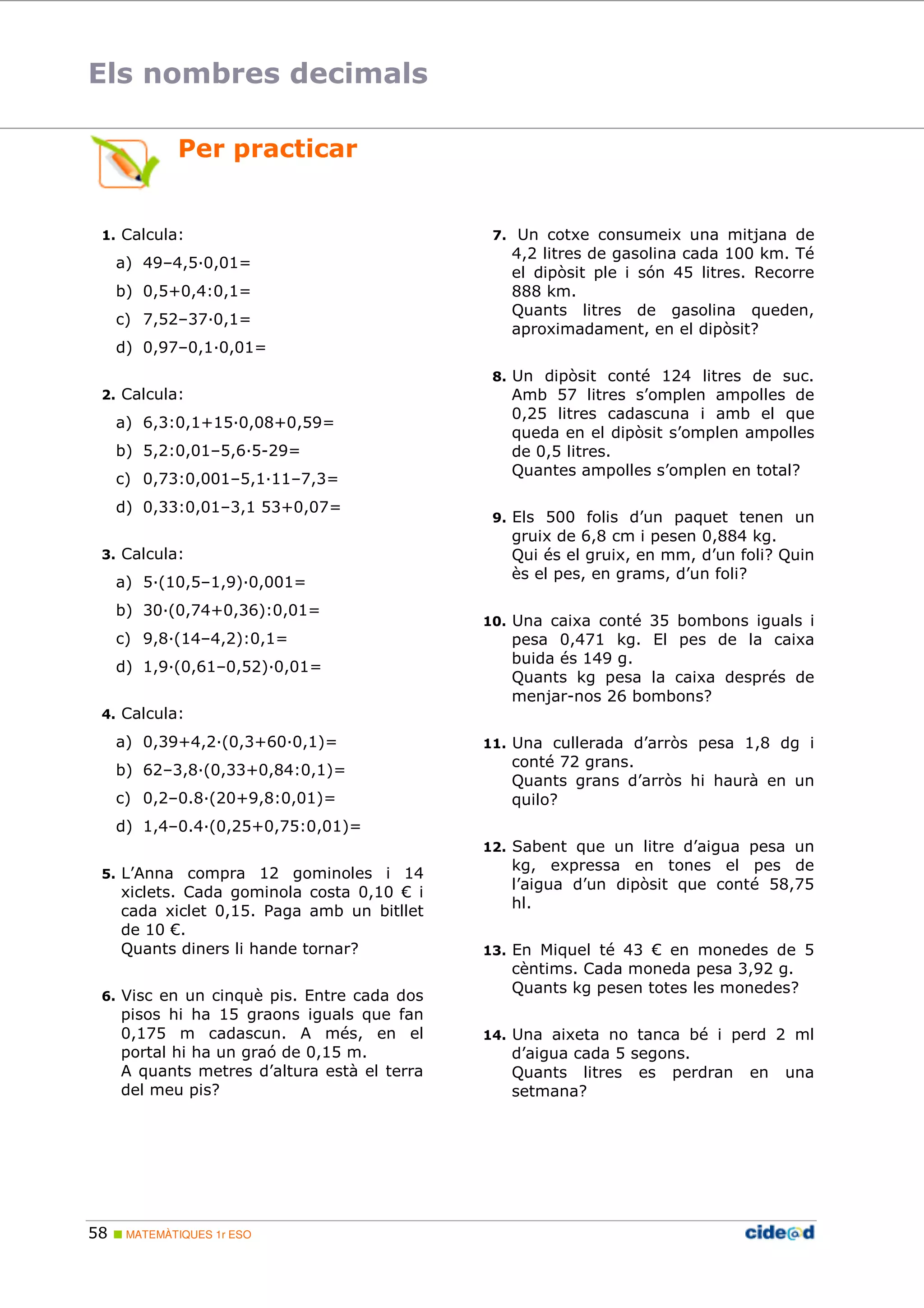 Els nombres decimals 
Per practicar 
1. Calcula: 
a) 49–4,5;0,01= 
b) 0,5+0,4:0,1= 
c) 7,52–37;0,1= 
d) 0,97–0,1;0,01= 
2. Calcula: 
a) 6,3:0,1+15;0,08+0,59= 
b) 5,2:0,01–5,6;5-29= 
c) 0,73:0,001–5,1;11–7,3= 
d) 0,33:0,01–3,1 53+0,07= 
3. Calcula: 
a) 5;(10,5–1,9);0,001= 
b) 30;(0,74+0,36):0,01= 
c) 9,8;(14–4,2):0,1= 
d) 1,9;(0,61–0,52);0,01= 
4. Calcula: 
a) 0,39+4,2;(0,3+60;0,1)= 
b) 62–3,8;(0,33+0,84:0,1)= 
c) 0,2–0.8;(20+9,8:0,01)= 
d) 1,4–0.4;(0,25+0,75:0,01)= 
5. L’Anna compra 12 gominoles i 14 
xiclets. Cada gominola costa 0,10 € i 
cada xiclet 0,15. Paga amb un bitllet 
de 10 €. 
Quants diners li hande tornar? 
6. Visc en un cinquè pis. Entre cada dos 
pisos hi ha 15 graons iguals que fan 
0,175 m cadascun. A més, en el 
portal hi ha un graó de 0,15 m. 
A quants metres d’altura està el terra 
del meu pis? 
58  MATEMÀTIQUES 1r ESO 
7. Un cotxe consumeix una mitjana de 
4,2 litres de gasolina cada 100 km. Té 
el dipòsit ple i són 45 litres. Recorre 
888 km. 
Quants litres de gasolina queden, 
aproximadament, en el dipòsit? 
8. Un dipòsit conté 124 litres de suc. 
Amb 57 litres s’omplen ampolles de 
0,25 litres cadascuna i amb el que 
queda en el dipòsit s’omplen ampolles 
de 0,5 litres. 
Quantes ampolles s’omplen en total? 
9. Els 500 folis d’un paquet tenen un 
gruix de 6,8 cm i pesen 0,884 kg. 
Qui és el gruix, en mm, d’un foli? Quin 
ès el pes, en grams, d’un foli? 
10. Una caixa conté 35 bombons iguals i 
pesa 0,471 kg. El pes de la caixa 
buida és 149 g. 
Quants kg pesa la caixa després de 
menjar-nos 26 bombons? 
11. Una cullerada d’arròs pesa 1,8 dg i 
conté 72 grans. 
Quants grans d’arròs hi haurà en un 
quilo? 
12. Sabent que un litre d’aigua pesa un 
kg, expressa en tones el pes de 
l’aigua d’un dipòsit que conté 58,75 
hl. 
13. En Miquel té 43 € en monedes de 5 
cèntims. Cada moneda pesa 3,92 g. 
Quants kg pesen totes les monedes? 
14. Una aixeta no tanca bé i perd 2 ml 
d’aigua cada 5 segons. 
Quants litres es perdran en una 
setmana? 
 