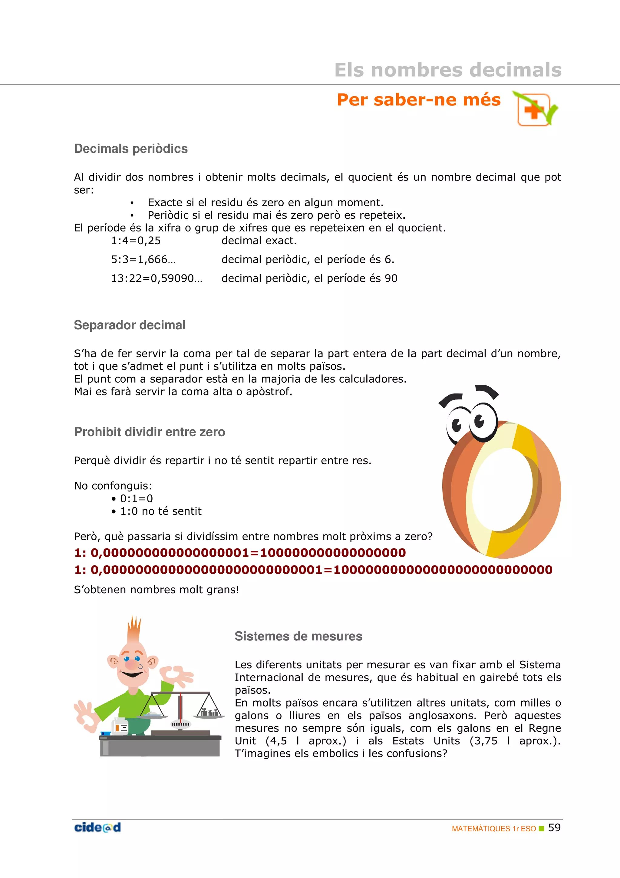 Els nombres decimals 
Per saber-ne més 
MATEMÀTIQUES 1r ESO  59 
Decimals periòdics 
Al dividir dos nombres i obtenir molts decimals, el quocient és un nombre decimal que pot 
ser: 
• Exacte si el residu és zero en algun moment. 
• Periòdic si el residu mai és zero però es repeteix. 
El període és la xifra o grup de xifres que es repeteixen en el quocient. 
1:4=0,25 decimal exact. 
5:3=1,666… decimal periòdic, el període és 6. 
13:22=0,59090… decimal periòdic, el període és 90 
Separador decimal 
S’ha de fer servir la coma per tal de separar la part entera de la part decimal d’un nombre, 
tot i que s’admet el punt i s’utilitza en molts països. 
El punt com a separador està en la majoria de les calculadores. 
Mai es farà servir la coma alta o apòstrof. 
Prohibit dividir entre zero 
Perquè dividir és repartir i no té sentit repartir entre res. 
No confonguis: 
• 0:1=0 
• 1:0 no té sentit 
Però, què passaria si dividíssim entre nombres molt pròxims a zero? 
1: 0,000000000000000001=100000000000000000 
1: 0,000000000000000000000000001=100000000000000000000000000 
S’obtenen nombres molt grans! 
Sistemes de mesures 
Les diferents unitats per mesurar es van fixar amb el Sistema 
Internacional de mesures, que és habitual en gairebé tots els 
països. 
En molts països encara s’utilitzen altres unitats, com milles o 
galons o lliures en els països anglosaxons. Però aquestes 
mesures no sempre són iguals, com els galons en el Regne 
Unit (4,5 l aprox.) i als Estats Units (3,75 l aprox.). 
T’imagines els embolics i les confusions? 
 