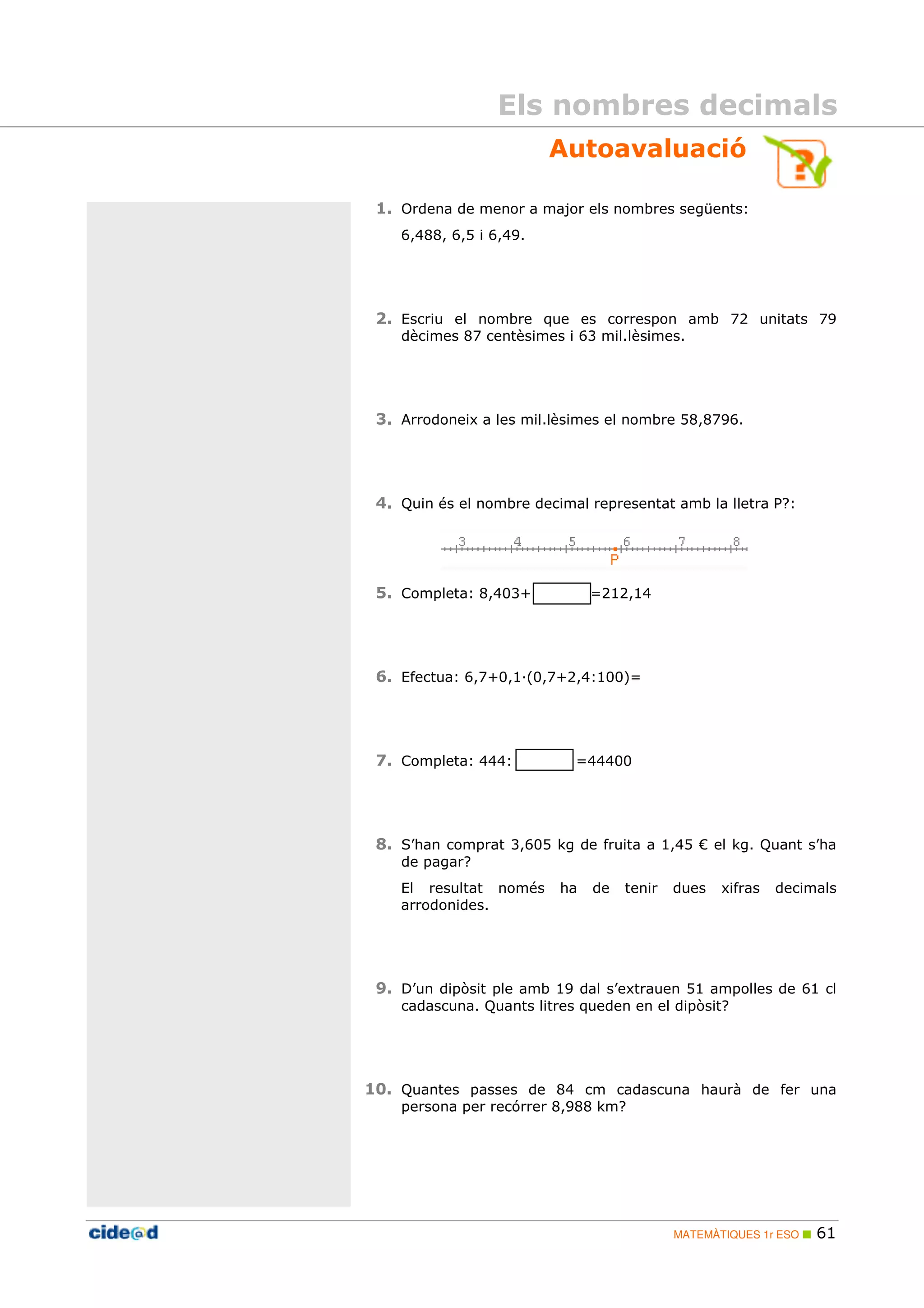 Els nombres decimals 
Autoavaluació 
1. Ordena de menor a major els nombres següents: 
MATEMÀTIQUES 1r ESO  61 
6,488, 6,5 i 6,49. 
2. Escriu el nombre que es correspon amb 72 unitats 79 
dècimes 87 centèsimes i 63 mil.lèsimes. 
3. Arrodoneix a les mil.lèsimes el nombre 58,8796. 
4. Quin és el nombre decimal representat amb la lletra P?: 
5. Completa: 8,403+ =212,14 
6. Efectua: 6,7+0,1;(0,7+2,4:100)= 
7. Completa: 444: =44400 
8. S’han comprat 3,605 kg de fruita a 1,45 € el kg. Quant s’ha 
de pagar? 
El resultat només ha de tenir dues xifras decimals 
arrodonides. 
9. D’un dipòsit ple amb 19 dal s’extrauen 51 ampolles de 61 cl 
cadascuna. Quants litres queden en el dipòsit? 
10. Quantes passes de 84 cm cadascuna haurà de fer una 
persona per recórrer 8,988 km? 
 