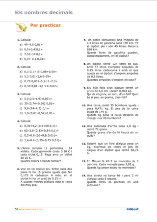 Els nombres decimals 
Per practicar 
1. Calcula: 
a) 49–4,5;0,01= 
b) 0,5+0,4:0,1= 
c) 7,52–37;0,1= 
d) 0,97–0,1;0,01= 
2. Calcula: 
a) 6,3:0,1+15;0,08+0,59= 
b) 5,2:0,01–5,6;5-29= 
c) 0,73:0,001–5,1;11–7,3= 
d) 0,33:0,01–3,1 53+0,07= 
3. Calcula: 
a) 5;(10,5–1,9);0,001= 
b) 30;(0,74+0,36):0,01= 
c) 9,8;(14–4,2):0,1= 
d) 1,9;(0,61–0,52);0,01= 
4. Calcula: 
a) 0,39+4,2;(0,3+60;0,1)= 
b) 62–3,8;(0,33+0,84:0,1)= 
c) 0,2–0.8;(20+9,8:0,01)= 
d) 1,4–0.4;(0,25+0,75:0,01)= 
5. L’Anna compra 12 gominoles i 14 
xiclets. Cada gominola costa 0,10 € i 
cada xiclet 0,15. Paga amb un bitllet 
de 10 €. 
Quants diners li hande tornar? 
6. Visc en un cinquè pis. Entre cada dos 
pisos hi ha 15 graons iguals que fan 
0,175 m cadascun. A més, en el 
portal hi ha un graó de 0,15 m. 
A quants metres d’altura està el terra 
del meu pis? 
58  MATEMÀTIQUES 1r ESO 
7. Un cotxe consumeix una mitjana de 
4,2 litres de gasolina cada 100 km. Té 
el dipòsit ple i són 45 litres. Recorre 
888 km. 
Quants litres de gasolina queden, 
aproximadament, en el dipòsit? 
8. Un dipòsit conté 124 litres de suc. 
Amb 57 litres s’omplen ampolles de 
0,25 litres cadascuna i amb el que 
queda en el dipòsit s’omplen ampolles 
de 0,5 litres. 
Quantes ampolles s’omplen en total? 
9. Els 500 folis d’un paquet tenen un 
gruix de 6,8 cm i pesen 0,884 kg. 
Qui és el gruix, en mm, d’un foli? Quin 
ès el pes, en grams, d’un foli? 
10. Una caixa conté 35 bombons iguals i 
pesa 0,471 kg. El pes de la caixa 
buida és 149 g. 
Quants kg pesa la caixa després de 
menjar-nos 26 bombons? 
11. Una cullerada d’arròs pesa 1,8 dg i 
conté 72 grans. 
Quants grans d’arròs hi haurà en un 
quilo? 
12. Sabent que un litre d’aigua pesa un 
kg, expressa en tones el pes de 
l’aigua d’un dipòsit que conté 58,75 
hl. 
13. En Miquel té 43 € en monedes de 5 
cèntims. Cada moneda pesa 3,92 g. 
Quants kg pesen totes les monedes? 
14. Una aixeta no tanca bé i perd 2 ml 
d’aigua cada 5 segons. 
Quants litres es perdran en una 
setmana? 
 