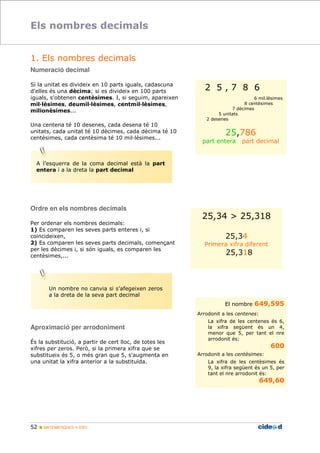 Els nombres decimals 
1. Els nombres decimals 
Numeració decimal 
Si la unitat es divideix en 10 parts iguals, cadascuna 
d'elles és una dècima; si es divideix en 100 parts 
iguals, s'obtenen centèsimes. I, si seguim, apareixen 
mil'lèsimes, deumil'lèsimes, centmil'lèsimes, 
milionèsimes... 
Una centena té 10 desenes, cada desena té 10 
unitats, cada unitat té 10 dècimes, cada dècima té 10 
centèsimes, cada centèsima té 10 mil;lèsimes... 
Ordre en els nombres decimals 
Per ordenar els nombres decimals: 
1) Es comparen les seves parts enteres i, si 
coincideixen, 
2) Es comparen les seves parts decimals, començant 
per les dècimes i, si són iguals, es comparen les 
centèsimes,... 
Aproximació per arrodoniment 
És la substitució, a partir de cert lloc, de totes les 
xifres per zeros. Però, si la primera xifra que se 
substitueix és 5, o més gran que 5, s'augmenta en 
una unitat la xifra anterior a la substituïda. 
52  MATEMÀTIQUES 1r ESO 
2 5 , 7 8 6 
6 mil.lèsimes 
8 centèsimes 
7 dècimes 
5 unitats 
2 desenes 
25,786 
part entera part decimal 
25,34  25,318 
25,34 
Primera xifra diferent 
25,318 
El nombre 649,595 
Arrodonit a les centenes: 
La xifra de les centenes és 6, 
la xifra següent és un 4, 
menor que 5, per tant el nre 
arrodonit és: 
600 
Arrodonit a les centèsimes: 
La xifra de les centèsimes és 
9, la xifra següent és un 5, per 
tant el nre arrodonit és: 
649,60 
A l’esquerra de la coma decimal està la part 
entera i a la dreta la part decimal 
Un nombre no canvia si s’afegeixen zeros 
a la dreta de la seva part decimal 
 