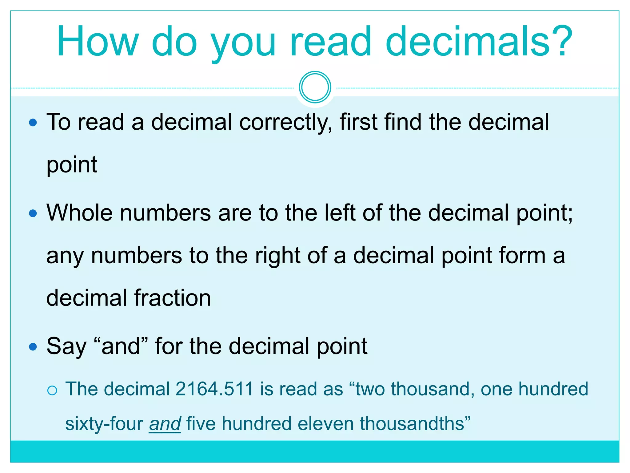 How do you read decimals?
 To read a decimal correctly, first find the decimal
point
 Whole numbers are to the left of the decimal point;
any numbers to the right of a decimal point form a
decimal fraction
 Say “and” for the decimal point
 The decimal 2164.511 is read as “two thousand, one hundred
sixty-four and five hundred eleven thousandths”
 