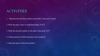 ACTIVITIES
1. Represent the decimal numbers pictorially 5 ones and 3 tenths
2. Write the place value of underlined digits 35.677
3. Write the decimal number in the place value grid 9.675
4. Collect pictures of bills and paste in the notebook
5. Name the parts of decimal numbers
 