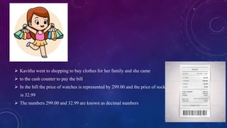  Kavitha went to shopping to buy clothes for her family and she came
 to the cash counter to pay the bill
 In the bill the price of watches is represented by 299.00 and the price of socks
is 32.99
 The numbers 299.00 and 32.99 are known as decimal numbers
 
