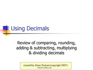 Using Decimals
Review of comparing, rounding,
adding & subtracting, multiplying
& dividing decimals
created by Alane Tentoni (copyright 2007)
tentoni.weebly.com
 