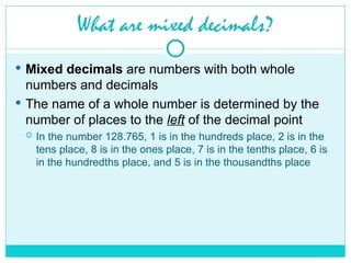 What are mixed decimals?
 Mixed decimals are numbers with both whole
numbers and decimals
 The name of a whole number is determined by the
number of places to the left of the decimal point
 In the number 128.765, 1 is in the hundreds place, 2 is in the
tens place, 8 is in the ones place, 7 is in the tenths place, 6 is
in the hundredths place, and 5 is in the thousandths place
 