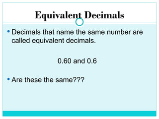 Equivalent Decimals
 Decimals that name the same number are
called equivalent decimals.
0.60 and 0.6
 Are these the same???
 