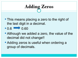 Adding Zeros
 This means placing a zero to the right of
the last digit in a decimal.
 0.6 0.60
 Although we added a zero, the value of the
decimal did not change!!
 Adding zeros is useful when ordering a
group of decimals.
 