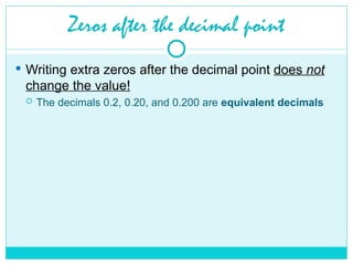 Zeros after the decimal point
 Writing extra zeros after the decimal point does not
change the value!
 The decimals 0.2, 0.20, and 0.200 are equivalent decimals
 