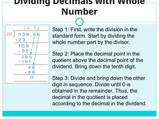 Dividing Decimals with Whole
Number
Step 1: First, write the division in the
standard form. Start by dividing the
whole number part by the divisor.
Step 2: Place the decimal point in the
quotient above the decimal point of the
dividend. Bring down the tenth digit.
Step 3: Divide and bring down the other
digit in sequence. Divide until 0 is
obtained in the remainder. Thus, the
decimal in the quotient is placed
according to the decimal in the dividend.
 